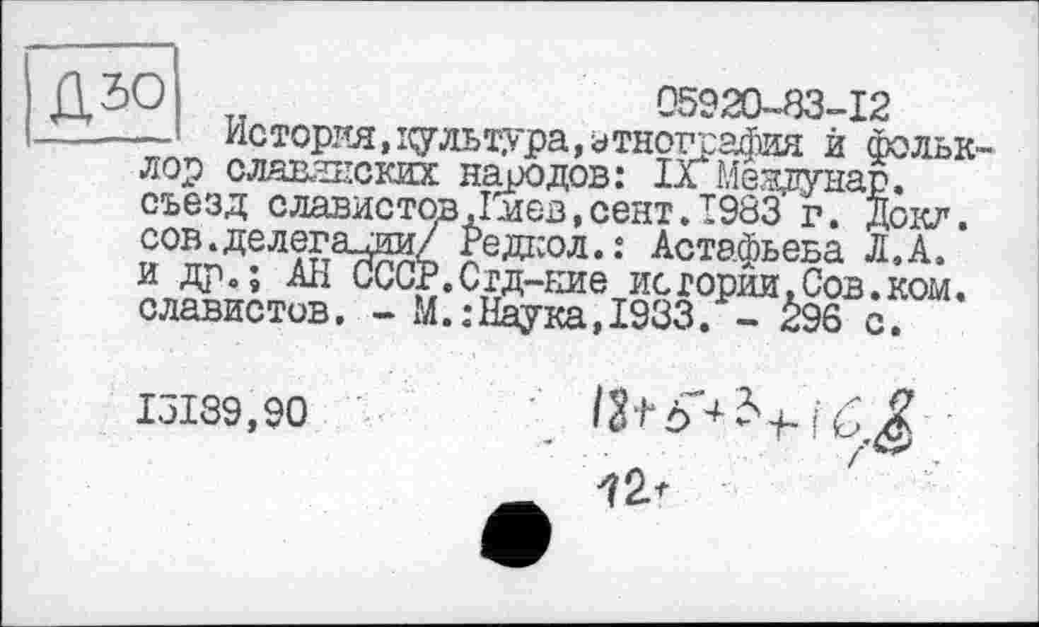 ﻿U тт	05920-83-12
— История, і^гльтура, этнография й Фольк лор славянских народов: ІХмевдгнар. съезд славистов Дмев.сент Л 983 г. Доил, сов.делегации/ Редкол.: Астафьева Л. А.
и др о ; Ан СССР. Сгд-ыие ис горни, Сов. ком. славистов. - М.:Наука, 1933. - <!96 с.
IЛ39,90
fr